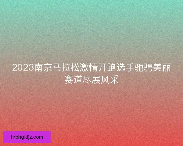 2023南京马拉松激情开跑选手驰骋美丽赛道尽展风采 2023南京马拉松激情开跑选手驰骋美丽赛道尽展风采