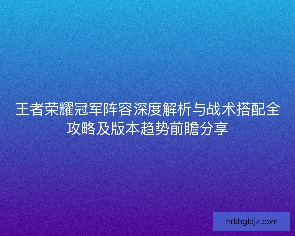 王者荣耀冠军阵容深度解析与战术搭配全攻略及版本趋势前瞻分享