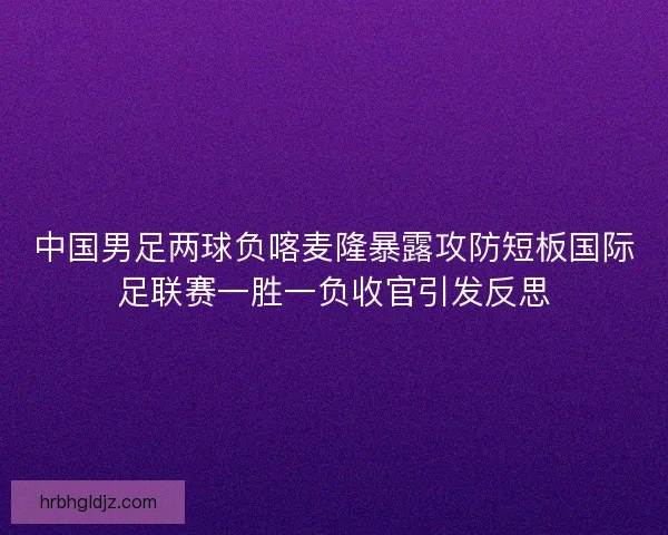 中国男足两球负喀麦隆暴露攻防短板国际足联赛一胜一负收官引发反思