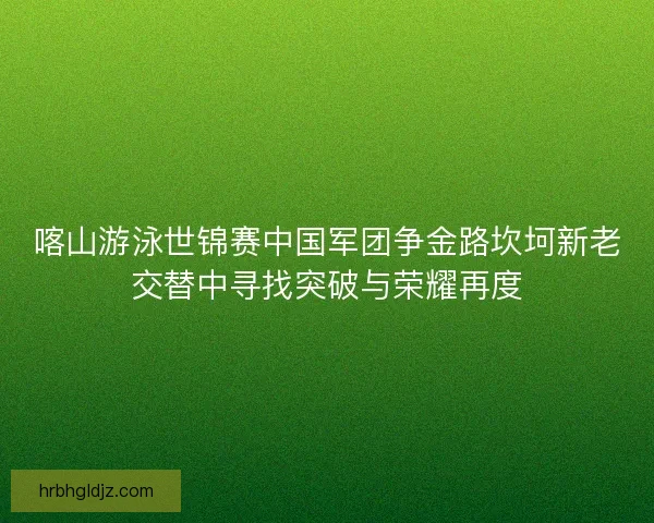 喀山游泳世锦赛中国军团争金路坎坷新老交替中寻找突破与荣耀再度