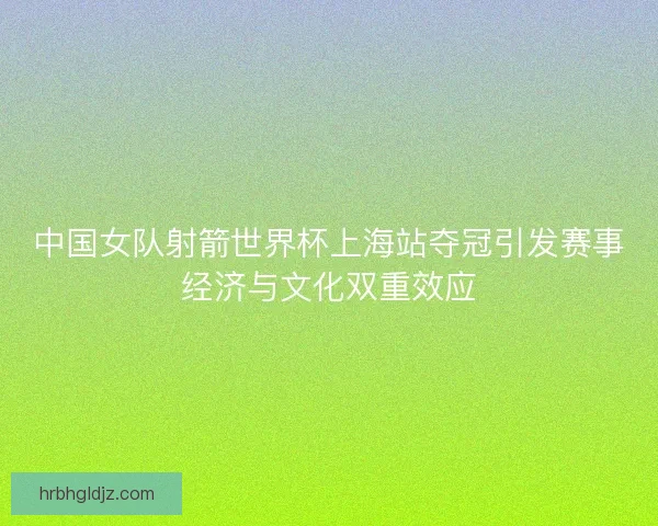 中国女队射箭世界杯上海站夺冠引发赛事经济与文化双重效应