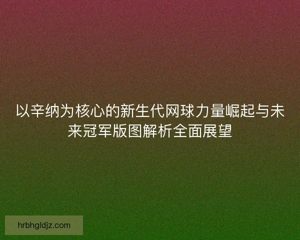 以辛纳为核心的新生代网球力量崛起与未来冠军版图解析全面展望