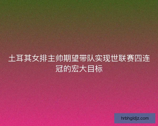 土耳其女排主帅期望带队实现世联赛四连冠的宏大目标 土耳其女排主帅期望带队实现世联赛四连冠的宏大目标