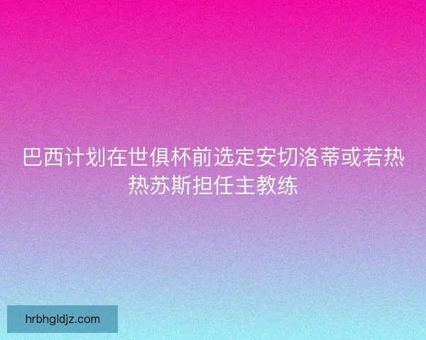 巴西计划在世俱杯前选定安切洛蒂或若热热苏斯担任主教练