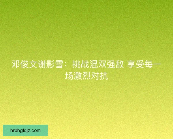 邓俊文谢影雪:挑战混双强敌 享受每一场激烈对抗 邓俊文谢影雪:挑战混双强敌 享受每一场激烈对抗