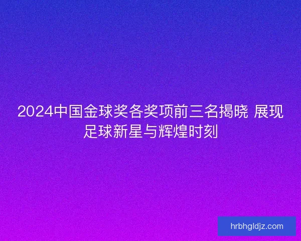 2024中国金球奖各奖项前三名揭晓 展现足球新星与辉煌时刻