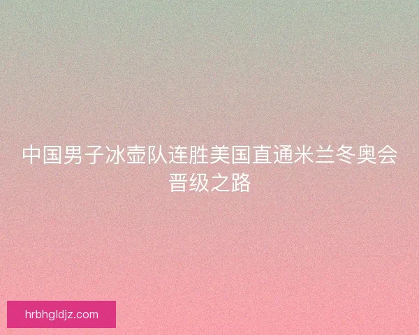 中国男子冰壶队连胜美国直通米兰冬奥会晋级之路