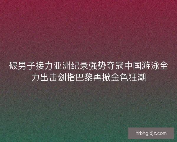 破男子接力亚洲纪录强势夺冠中国游泳全力出击剑指巴黎再掀金色狂潮