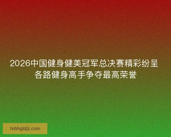 2026中国健身健美冠军总决赛精彩纷呈 各路健身高手争夺最高荣誉