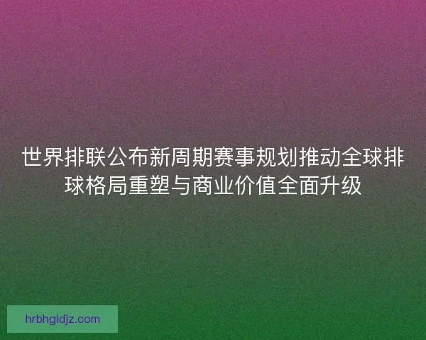 世界排联公布新周期赛事规划推动全球排球格局重塑与商业价值全面升级