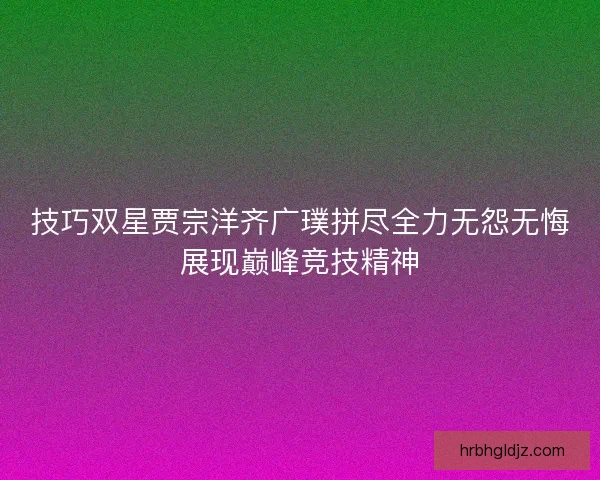 技巧双星贾宗洋齐广璞拼尽全力无怨无悔展现巅峰竞技精神 技巧双星贾宗洋齐广璞拼尽全力无怨无悔展现巅峰竞技精神