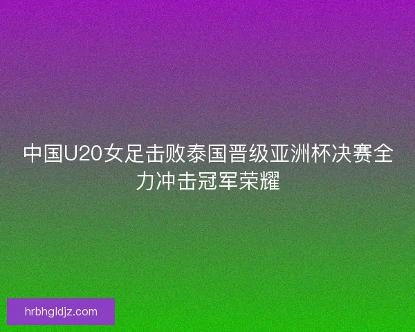 中国U20女足击败泰国晋级亚洲杯决赛全力冲击冠军荣耀