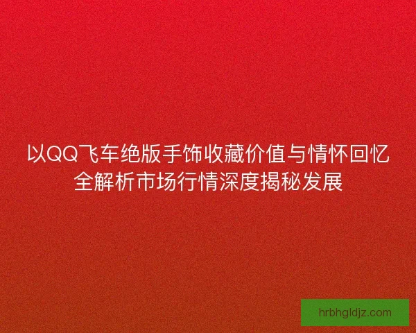以QQ飞车绝版手饰收藏价值与情怀回忆全解析市场行情深度揭秘发展 以QQ飞车绝版手饰收藏价值与情怀回忆全解析市场行情深度揭秘发展