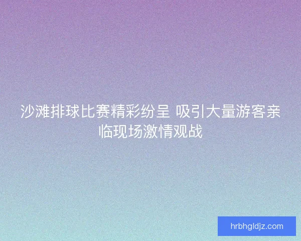 沙滩排球比赛精彩纷呈 吸引大量游客亲临现场激情观战 沙滩排球比赛精彩纷呈 吸引大量游客亲临现场激情观战