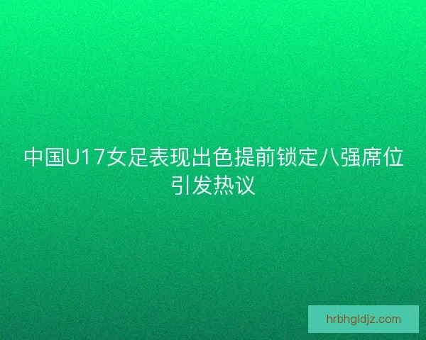 中国U17女足表现出色提前锁定八强席位引发热议 中国U17女足表现出色提前锁定八强席位引发热议