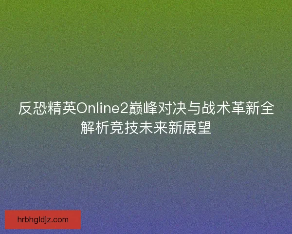 反恐精英Online2巅峰对决与战术革新全解析竞技未来新展望